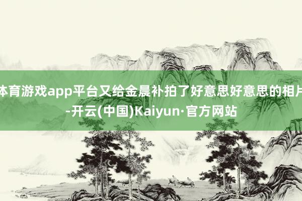 体育游戏app平台又给金晨补拍了好意思好意思的相片-开云(中国)Kaiyun·官方网站