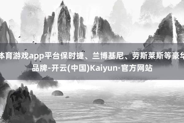 体育游戏app平台保时捷、兰博基尼、劳斯莱斯等豪华品牌-开云(中国)Kaiyun·官方网站