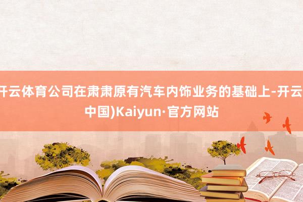 开云体育公司在肃肃原有汽车内饰业务的基础上-开云(中国)Kaiyun·官方网站