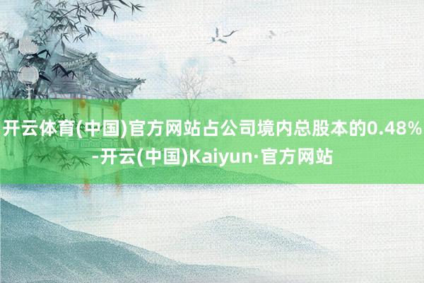 开云体育(中国)官方网站占公司境内总股本的0.48%-开云(中国)Kaiyun·官方网站