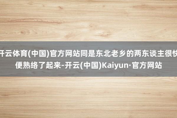 开云体育(中国)官方网站同是东北老乡的两东谈主很快便熟络了起来-开云(中国)Kaiyun·官方网站