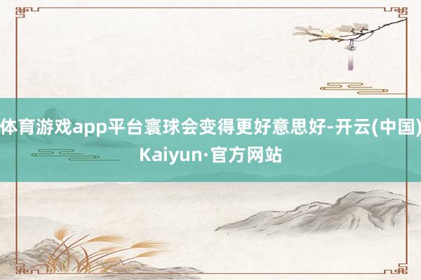 体育游戏app平台寰球会变得更好意思好-开云(中国)Kaiyun·官方网站