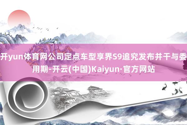 开yun体育网公司定点车型享界S9追究发布并干与委用期-开云(中国)Kaiyun·官方网站