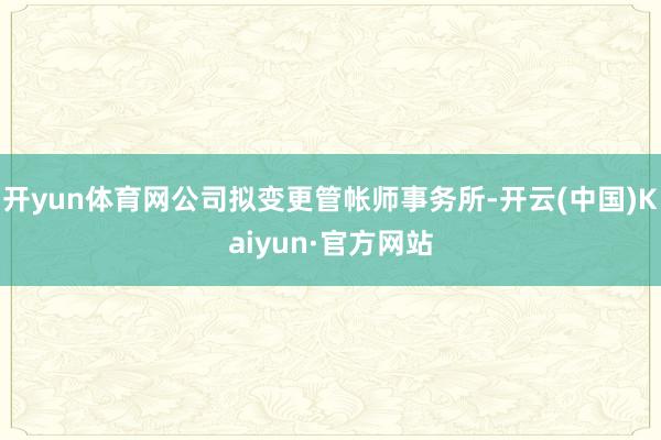 开yun体育网公司拟变更管帐师事务所-开云(中国)Kaiyun·官方网站