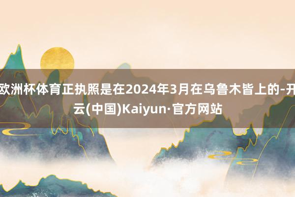 欧洲杯体育正执照是在2024年3月在乌鲁木皆上的-开云(中国)Kaiyun·官方网站