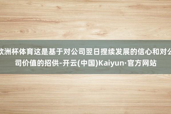 欧洲杯体育这是基于对公司翌日捏续发展的信心和对公司价值的招供-开云(中国)Kaiyun·官方网站