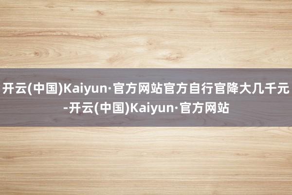 开云(中国)Kaiyun·官方网站官方自行官降大几千元-开云(中国)Kaiyun·官方网站