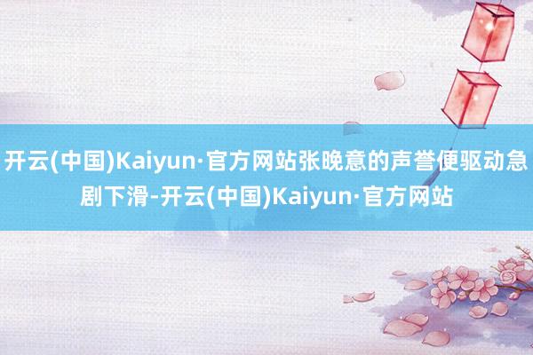 开云(中国)Kaiyun·官方网站张晚意的声誉便驱动急剧下滑-开云(中国)Kaiyun·官方网站