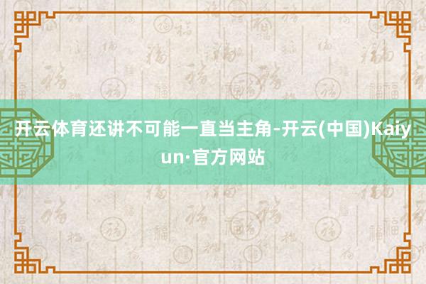 开云体育还讲不可能一直当主角-开云(中国)Kaiyun·官方网站