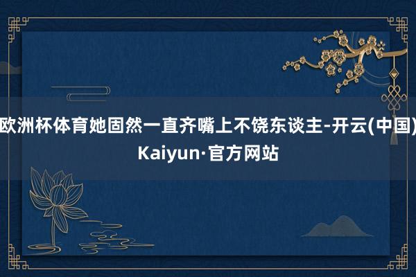 欧洲杯体育她固然一直齐嘴上不饶东谈主-开云(中国)Kaiyun·官方网站