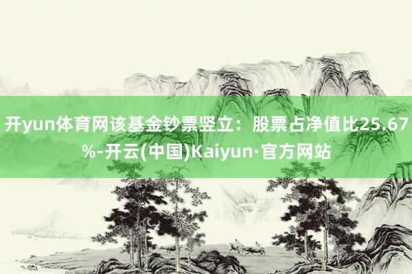 开yun体育网该基金钞票竖立：股票占净值比25.67%-开云(中国)Kaiyun·官方网站