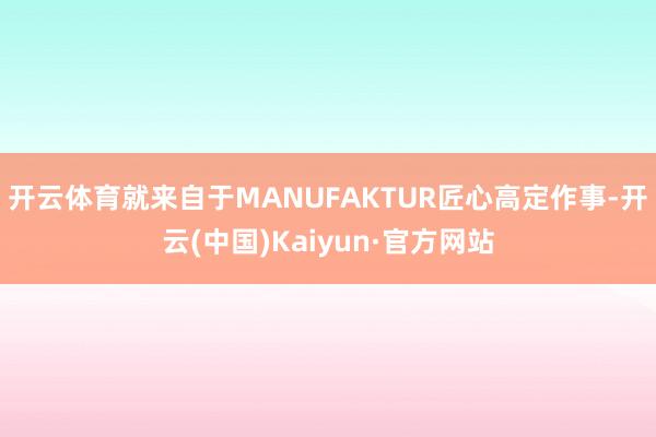 开云体育就来自于MANUFAKTUR匠心高定作事-开云(中国)Kaiyun·官方网站