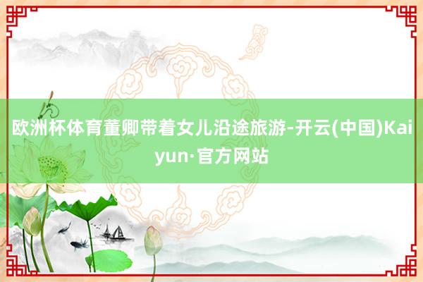 欧洲杯体育董卿带着女儿沿途旅游-开云(中国)Kaiyun·官方网站