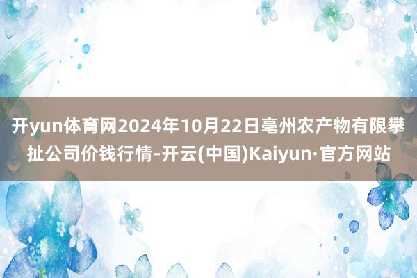 开yun体育网2024年10月22日亳州农产物有限攀扯公司价钱行情-开云(中国)Kaiyun·官方网站