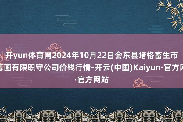 开yun体育网2024年10月22日会东县堵格畜生市集筹画有限职守公司价钱行情-开云(中国)Kaiyun·官方网站