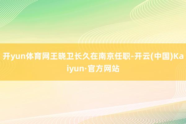 开yun体育网王晓卫长久在南京任职-开云(中国)Kaiyun·官方网站