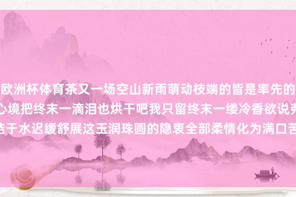 欧洲杯体育茶又一场空山新雨萌动枝端的皆是率先的浅绿焚真金不怕火人命的心境把终末一滴泪也烘干吧我只留终末一缕冷香欲说弗成的初情漂浮沉终末总结于水迟缓舒展这玉润珠圆的隐衷全部柔情化为满口苦香试吃茶的一世土是母亲火是父亲水是情东说念主    -开云(中国)Kaiyun·官方网站