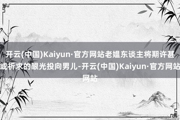 开云(中国)Kaiyun·官方网站老媪东谈主将期许甚或祈求的眼光投向男儿-开云(中国)Kaiyun·官方网站