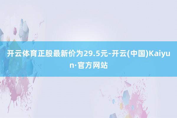 开云体育正股最新价为29.5元-开云(中国)Kaiyun·官方网站