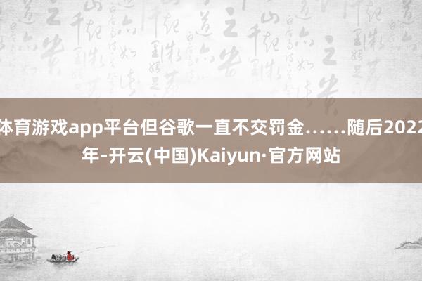 体育游戏app平台但谷歌一直不交罚金……随后2022年-开云(中国)Kaiyun·官方网站