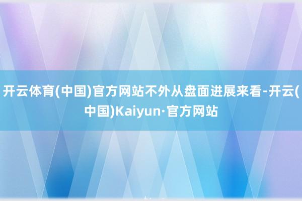 开云体育(中国)官方网站　　不外从盘面进展来看-开云(中国)Kaiyun·官方网站