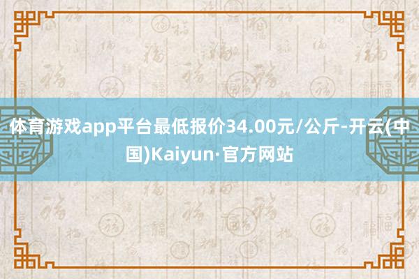 体育游戏app平台最低报价34.00元/公斤-开云(中国)Kaiyun·官方网站