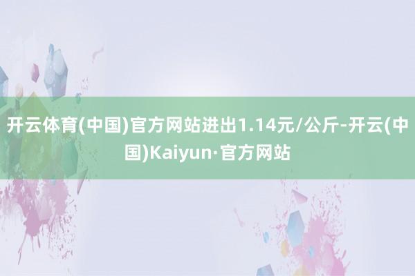 开云体育(中国)官方网站进出1.14元/公斤-开云(中国)Kaiyun·官方网站