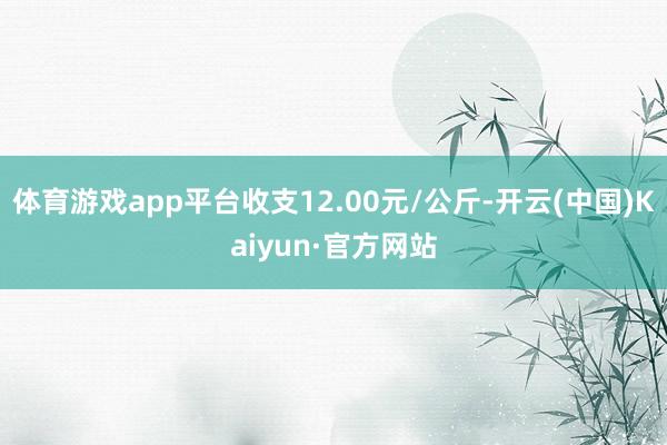 体育游戏app平台收支12.00元/公斤-开云(中国)Kaiyun·官方网站