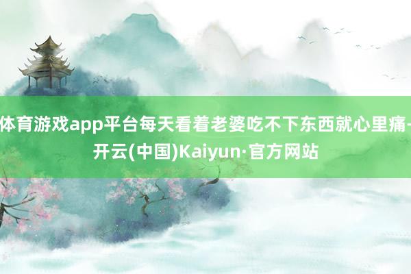 体育游戏app平台每天看着老婆吃不下东西就心里痛-开云(中国)Kaiyun·官方网站