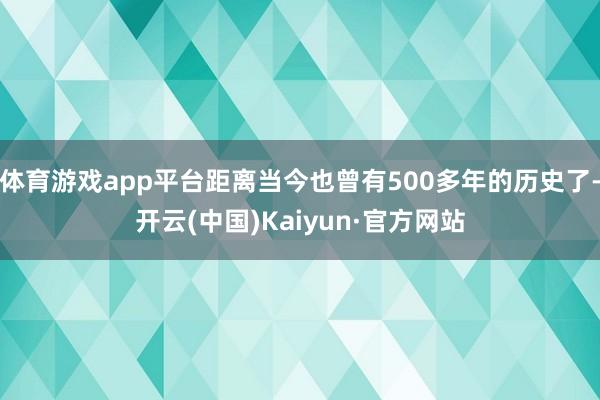 体育游戏app平台距离当今也曾有500多年的历史了-开云(中国)Kaiyun·官方网站