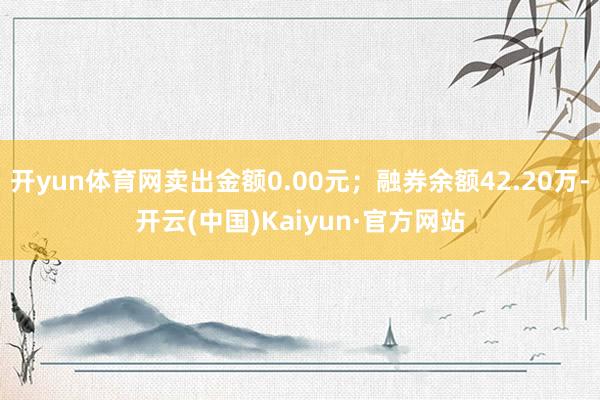 开yun体育网卖出金额0.00元；融券余额42.20万-开云(中国)Kaiyun·官方网站