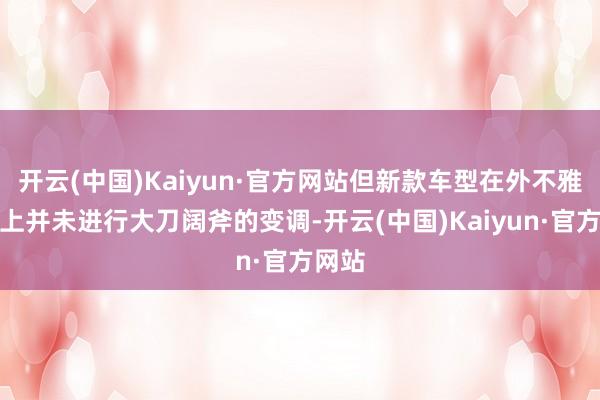 开云(中国)Kaiyun·官方网站但新款车型在外不雅联想上并未进行大刀阔斧的变调-开云(中国)Kaiyun·官方网站