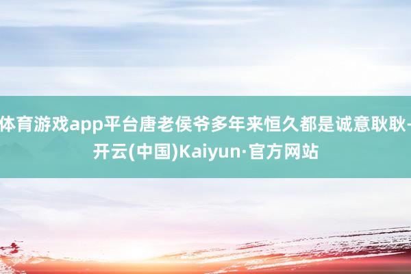 体育游戏app平台唐老侯爷多年来恒久都是诚意耿耿-开云(中国)Kaiyun·官方网站