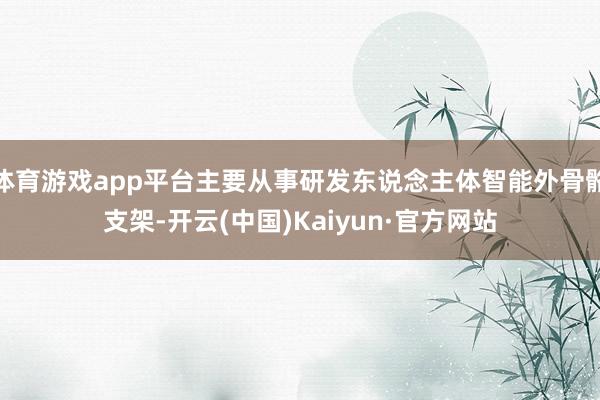 体育游戏app平台主要从事研发东说念主体智能外骨骼支架-开云(中国)Kaiyun·官方网站