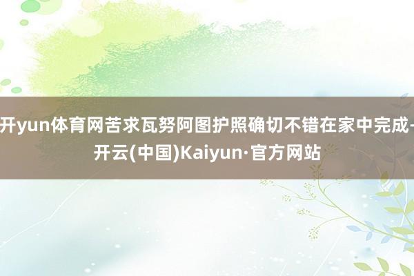 开yun体育网苦求瓦努阿图护照确切不错在家中完成-开云(中国)Kaiyun·官方网站