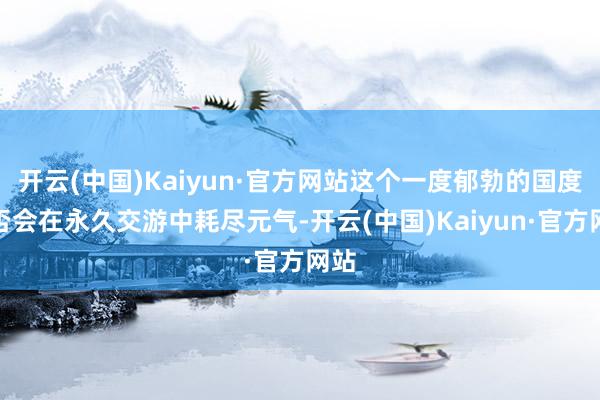 开云(中国)Kaiyun·官方网站这个一度郁勃的国度是否会在永久交游中耗尽元气-开云(中国)Kaiyun·官方网站