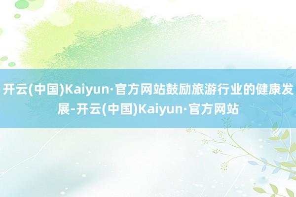 开云(中国)Kaiyun·官方网站鼓励旅游行业的健康发展-开云(中国)Kaiyun·官方网站