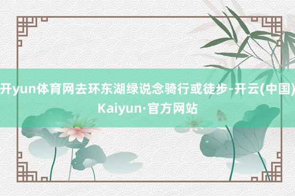 开yun体育网去环东湖绿说念骑行或徒步-开云(中国)Kaiyun·官方网站