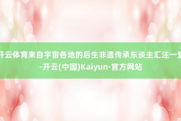 开云体育来自宇宙各地的后生非遗传承东谈主汇注一堂-开云(中国)Kaiyun·官方网站