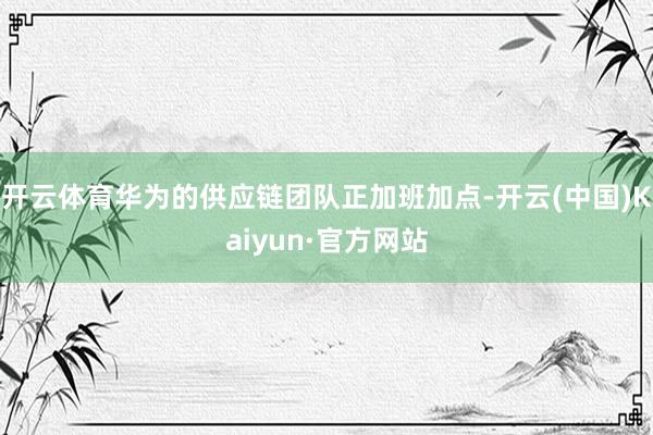 开云体育华为的供应链团队正加班加点-开云(中国)Kaiyun·官方网站