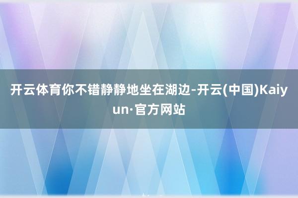 开云体育你不错静静地坐在湖边-开云(中国)Kaiyun·官方网站