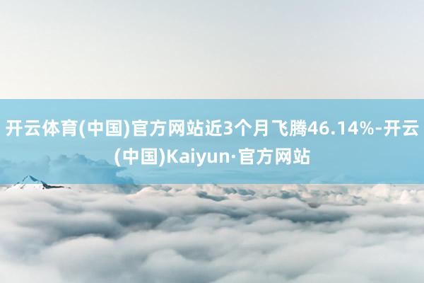 开云体育(中国)官方网站近3个月飞腾46.14%-开云(中国)Kaiyun·官方网站