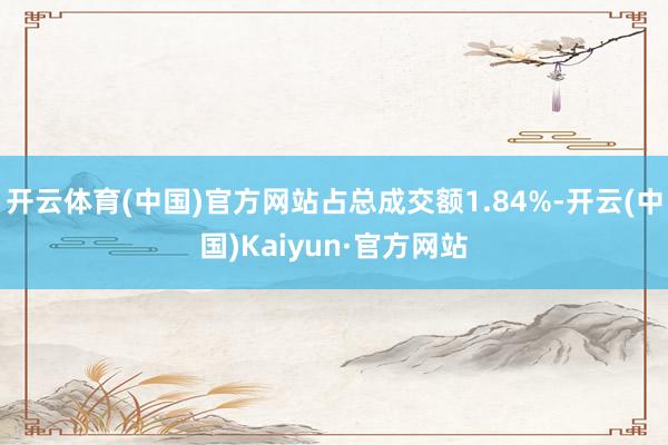 开云体育(中国)官方网站占总成交额1.84%-开云(中国)Kaiyun·官方网站