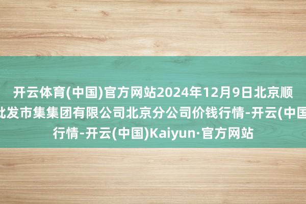 开云体育(中国)官方网站2024年12月9日北京顺鑫石门海外农居品批发市集集团有限公司北京分公司价钱行情-开云(中国)Kaiyun·官方网站