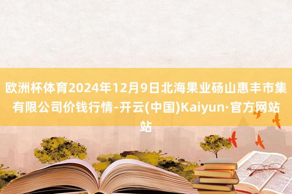 欧洲杯体育2024年12月9日北海果业砀山惠丰市集有限公司价钱行情-开云(中国)Kaiyun·官方网站