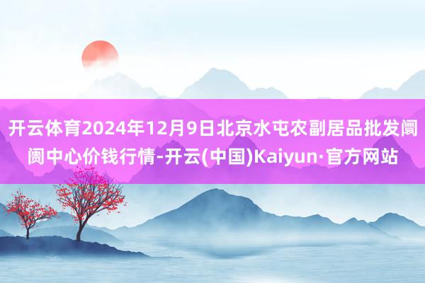 开云体育2024年12月9日北京水屯农副居品批发阛阓中心价钱行情-开云(中国)Kaiyun·官方网站