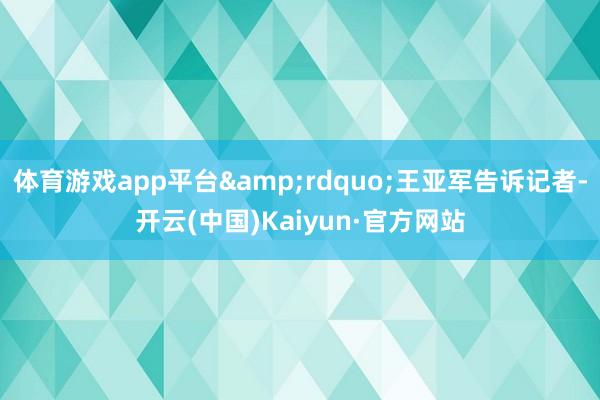 体育游戏app平台&rdquo;王亚军告诉记者-开云(中国)Kaiyun·官方网站