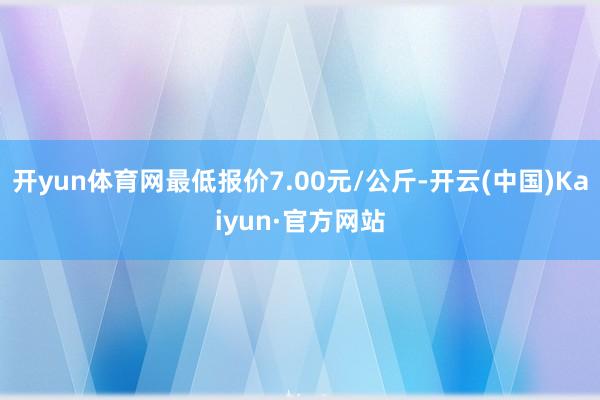 开yun体育网最低报价7.00元/公斤-开云(中国)Kaiyun·官方网站