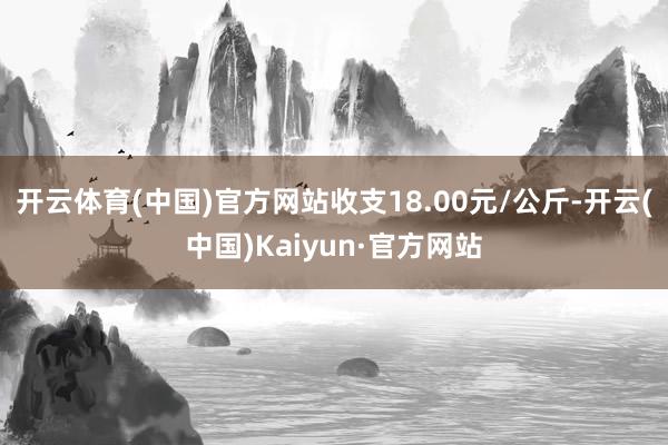 开云体育(中国)官方网站收支18.00元/公斤-开云(中国)Kaiyun·官方网站