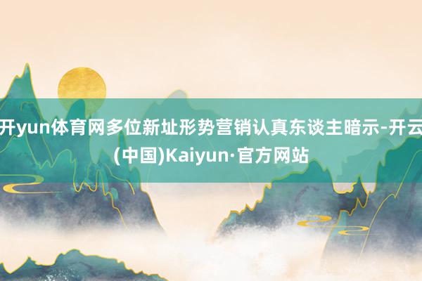 开yun体育网多位新址形势营销认真东谈主暗示-开云(中国)Kaiyun·官方网站